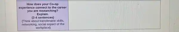 How does your Co-op
experience connect to the career
you are researching?
Explain.
(2-4 sentences)
(Think about transferable skills,
networking, social aspect of the
workplace)
square