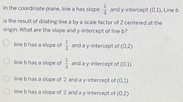 In the coordinate plane, line a has slope (1)/(4) and y-intercept (0,1) Line b
is the result of dilating line a by a scale factor of 2 centered at the
origin. What are the slope and y-intercept of line b?
line b has a slope of (1)/(4) and a y-intercept of (0,2)
line b has a slope of (1)/(4) and a y-intercept of (0,1)
line b has a slope of 2 and la y-intercept of (0,1)
line b has a slope of 2 and a y-intercept of (0,2)