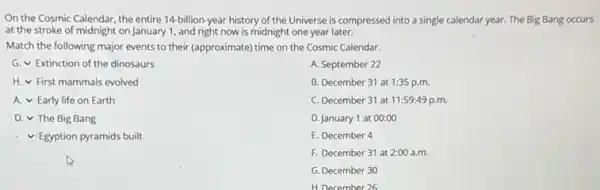 On the Cosmic Calendar, the entire 14-billion-year history of the Universe is compressed into a single calendar year. The Big Bang occurs
at the stroke of midnight on January 1, and right now is midnight one year later.
Match the following major events to their (approximate)time on the Cosmic Calendar.
square  First mammals evolved
square  Extinction of the dinosaurs
A. September 22
B. December 31 at 1:35 p.m.
C. December 31 at 11:59:49 p.m.
D. January 1 at 00:00
E. December 4
F. December 31 at 2:00 a.m.
G. December 30
H. December 26
square  Early life on Earth
square  The Big Bang
square  Egyption pyramids built