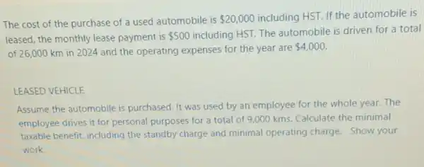 The cost of the purchase of a used automobile is 20,000 including HST. If the automobile is
leased, the monthly lease payment is 500
including HST. The automobile is driven for a total
of 26,000 km in 2024 and the operating expenses for the year are
 4,000.
LEASED VEHICLE
Assume the automobile is purchased. It was used by an employee for the whole year. The
employee drives it for personal purposes for a total of 9,000 kms. Calculate the minimal
taxable benefit, including the standby charge and minimal operating charge. Show your
work.