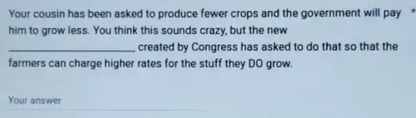 Your cousin has been asked to produce fewer crops and the government will pay
him to grow less You think this sounds crazy, but the new
__ created by Congress has asked to do that so that the
farmers can charge higher rates for the stuff they DO grow.
__