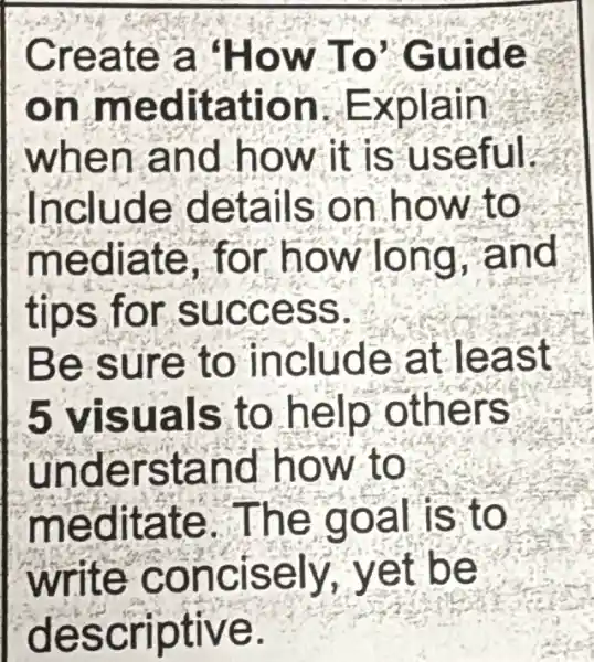 Create a 'How To Guide
on meditation Explain
when and how it is useful.
Include details on how to
mediate . for how long and
tips for success.
Be sure to include at least
5 visuals to help others
understand how to
meditate . The goal is to
write concisely , yet be