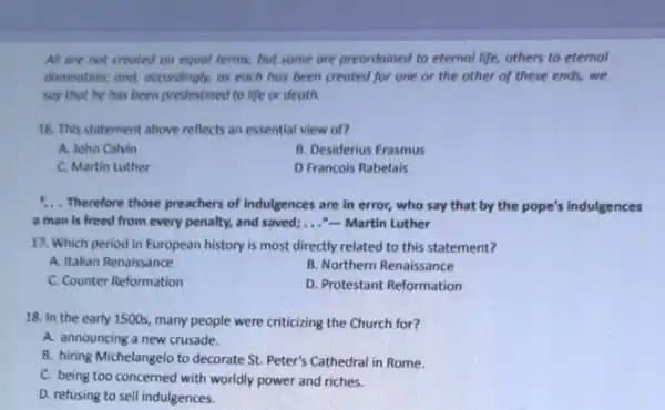 All are not creoted on equal terms, but some are preordoined to eternal life, others to eternal
domnation; and,accordingly, as each has been created for one or the other of these ends, we
say that he has been predestined to life or death.
16. This statement above reflects an essential view of?
A. John Calvin
B. Desiderius Erasmus
C. Martin Luther
D Francois Rabelais
1. Therefore those preachers of Indulgences are in error, who say that by the pope's indulgences
a man is freed from every penalty, and saved;..."-Martin Luther
17. Which period in European history is most directly related to this statement?
A. Italian Renaissance
B. Northern Renaissance
C. Counter Reformation
D. Protestant Reformation
18. In the early 1500s, many people were criticizing the Church for?
A. announcing a new crusade.
B. hiring Michelangelo to decorate St. Peter's Cathedral in Rome.
C. being too concerned with worldly power and riches.
D. refusing to sell indulgences.