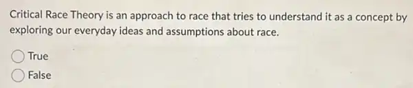 Critical Race Theory is an approach to race that tries to understand it as a concept by
exploring our everyday ideas and assumptions about race.
True
False