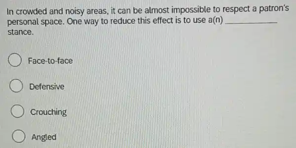 In crowded and noisy areas, it can be almost impossible to respect a patron's
personal space. One way to reduce this effect is to use a(n) __
stance.
Face-to-face
Defensive
Crouching
Angled