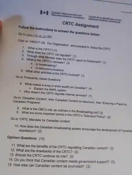 CRTC Assig nment
Foll ow the instr uction s to an swer the questions below:
Go to www.crto gC.ca (20)
Click on 'ABOUT US:O ur Organiz ation', and proceed to 'About the CRTC'
1. Wha t is the CRTC? (1)
2.What does the CRTC not reql llate? (1)
3. Througr what Mi nister does the CRTC report to Parliame nt? (1)
4. What is the CF TC's mand late? (4)
- In br oadcasting?
In tele communications
5. What oth er activities is the CRTC involved? (1)
Go to 'Frequently Asked Q uestions'
6. Wha t makes a song or show qu alify as Canadian?(4)
- Explain the MAF L system
7.Why doesn't the CRTC regi ulate Inter net serv ices? (1)
Go to 'Canadia n Conte nt', then 'Canadian Content on television , then 'Ensur ing a Place for
Car adian Programs'
8.What is the CBC's role as out lined in th e Broad casting Act?(3)
9. What are some importa nt points in the CR TC's Te levision Polic!1? (2)
Go to 'CRT C Mandate fo Canadian content'
10. How does the Canadian broadcasting system encc urage the developm ent of Canadia
express ion? (2)
Opinion Questions (15)
11 What are the benefits of the CRT C. regulating Canadian content?(3)
13 Should the CRTC continue its role?(3)
14.Do you think that Canadian content needs governmen t support?(3)
12. What are the dre awbacks of the CRTC?(3)
15. How else can Canadian conten t be promoted ? (3)