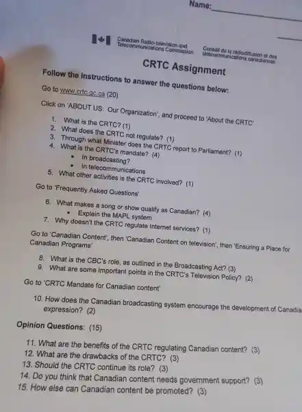 CRTC Assig nment
Follow the instructions to answer the question below:
Go to www.crtc gc.ca (20)
Click on 'ABO UTUS: Our Org anization , and proceed to 'About the CRTC'
1. What is the CR TC? (1)
2. What does the CRTC no t regulate?(1)
3. T rough what Minis ter doe s the CRTC report to Parliament?(1)
4. What is the CR TC's ma ndate? (4)
In broadcast ing?
In telecomm unications
5. What other acti vities is the CRTC involved?(1)
Go to F requently Asked Questions'
6. Wha t makes a song or show qua lify as Ca nadian?(4)
- Explain the MAPL system
7 whv doesn't th e CRTC regi ulate Int ernet sen vices? (1)
Go to 'Canadian Co ntent', ther 'Canadian Content on television', then 'Ensuring a Place for
Cana dian Programs'
8. What is the CBC's role,as outl ined in the Broado asting Act?(3)
9. What are son ne important points in the CF RTC's Tele visi on Policy?(2)
Go to 'CRTC Mandate fo Canadian content'
10.How does the Canadiar broadcasting svstem encourage the developmer it of Canadia
exp ression?2
Opinion Questions : (15)
12.What are the dra Nbacks of the CRTC?(3)
11 . What are the benefits of the CRT regulating C anadian content?(3)
13 Should the CRTC continue its role?? (3)
14. Do you think that Canadian conten needs government support?(3)
15.How else can Canadia n conten t be promoted?(3)