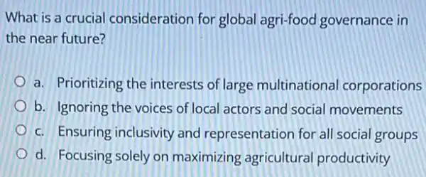 What is a crucial consideration for global agri-food governance in
the near future?
a. Prioritizing the interests of large multinationa corporations
b. Ignoring the voices of local actors and social movements
c. Ensuring inclusivity and representation for all social groups
d. Focusing solely on maximizing agricultural productivity