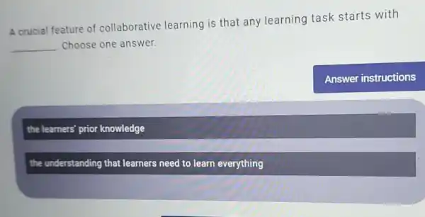 A crucial feature of collaborative learning is that any learning task starts with
__ Choose one answer.
the learners' prior knowledge
the understanding that learners need to learn everything