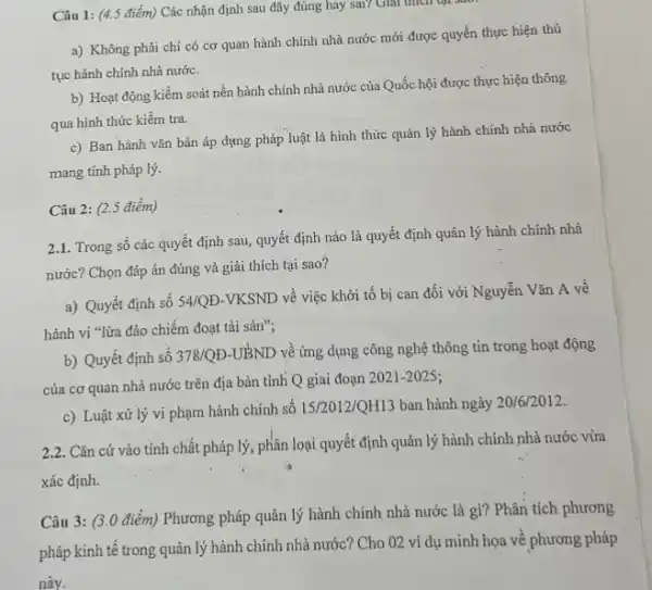 Câu 1: (4.5 điểm) Các nhận định sau đây đúng hay sai? Giải thích lại suối
a) Không phải chi có cơ quan hành chính nhà nước mới được quyền thực hiện thủ
tục hành chính nhà nước.
b) Hoạt động kiểm soát nền hành chính nhà nước của Quốc hội được thực hiện thông
qua hình thức kiểm tra.
c) Ban hành vǎn bản áp dụng pháp luật là hình thức quản lý hành chính nhà nước
mang tính pháp lý.
Câu 2: (2.5 điểm)
2.1. Trong số các quyết định sau, quyết định nào là quyết định quản lý hành chính nhà
nước? Chọn đáp án đúng và giải thích tại sao?
a) Quyết định số 54/QĐ-VKSND về việc khởi tố bị can đối với Nguyễn Vǎn A về
hành vi "lừa đảo chiếm đoạt tài sản";
b) Quyết định số 378/QD-UBND về ứng dụng công nghệ thông tin trong hoạt động
của cơ quan nhà nước trên địa bàn tinh Q giai đoạn 2021-2025;
c) Luật xử lý vi phạm hành chính số 15/2012/QH13 ban hành ngày 20/6/2012.
2.2. Cǎn cứ vào tính chất pháp lý, phân loại quyết định quản lý hành chính nhà nước vừa
xác định.
Câu 3: (3.0 điểm) Phương pháp quản lý hành chính nhà nước là gì? Phân tích phương
pháp kinh tế trong quản lý hành chính nhà nước? Cho 02 ví dụ minh họa về phương pháp
này.