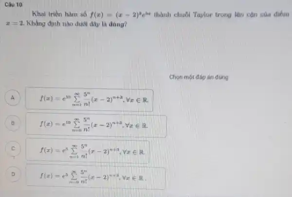 Câu 10
Khai triển hàm số f(x)=(x-2)^3e^5x thành chuỗi Taylor trong lân cận của điểm
x=2 Khẳng định nào dưới đây là đáng?
A A
f(x)=e^10sum _(n=1)^infty (5^n)/(n!)(x-2)^n+3,forall xin R
f(x)=e^10sum _(n=0)^infty (5^n)/(n!)(x-2)^n+3,forall xin R
C C
f(x)=e^5sum _(n=1)^infty (5^n)/(n!)(x-2)^n+3,forall xin R
D
f(x)=e^5sum _(n=0)^infty (5^n)/(n!)(x-2)^n+3,forall xin R