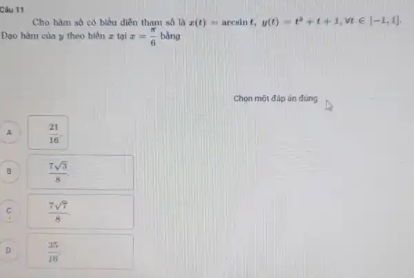 Câu 11
Cho hàm số có biểu diễn tham số là x(t)=arcsint, y(t)=t^3+t+1,forall tin [-1,1]
Đạo hàm của y theo biến x tại x=(pi )/(6) bằng
A A
(21)/(16)
B B
(7sqrt (3))/(8)
C C
(7sqrt (7))/(8)
D )
(35)/(16)