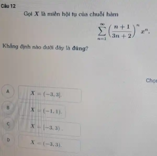 Câu 12
Gọi X là miền hội tụ của chuỗi hàm
sum _(n=1)^infty ((n+1)/(3n+2))^nx^n
Khẳng định nào dưới đây là đúng?
A
X=(-3,3]
A
B
X=(-1,1)
C
X=(-3,3)
D
X=(-3,3)