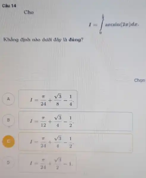 Câu 14
Cho
I=int _(0)^(1)/(4)arcsin(2x)dx
Khẳng định nào dưới đây là đúng?
A A
I=(pi )/(24)+(sqrt (3))/(8)-(1)/(4)
B
I=(pi )/(12)+(sqrt (3))/(4)-(1)/(2)
B
I=(pi )/(24)+(sqrt (3))/(4)-(1)/(2)
D
I=(pi )/(24)+(sqrt (3))/(2)-1