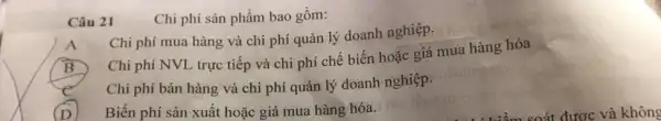 Câu 21
Chi phí sản phẩm bao gồm:
Chi phí mua hàng và chi phí quản lý doanh nghiệp.
B
Chi phí NVL trực tiếp và chi phí chế biến hoặc giá mua hàng hóa
e
Chi phí bán hàng và chi phí quản lý doanh nghiệp.
1 Biến phí sản xuất hoặc giá mua hàng hóa.