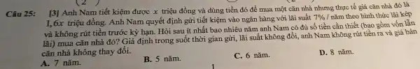 Câu 25:
[3] Anh Nan tiết kiệm được x triêu đồng và dùng tiền đó để mua một cǎn nhà nhưn:g th Ic tế giá cǎn nhà đó là
triệu đồn g. Anh Na m quyết định gử i tiết kiệm và o ngân hàng với lãi suất 7%  / nǎm theo hìn thức lãi kép
và không rút tiềr trước kỳ hạn. Hỏ i sau ít nhất bao nhiêu nǎi n anh Nam có đủ số tiền cần thi
lãi mua cǎn nhà đó? G iả định trong : suốt moi gian gửi lãi suất t không đổi, anh N am khôn và giá bán
cǎn nhà không th ay đổi.
A. 7 nǎm.
B. 5 nǎm.
C. 6 nǎm.
D. 8 nǎm.