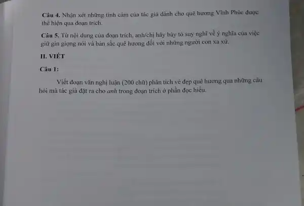 Câu 4. Nhận xét những tình cảm của tác giả dành cho quê hương Vĩnh Phúc được
thể hiện qua đoan trích.
Câu 5. Từ nội dung của đoạn trích, anh/chị hãy bày tỏ suy nghĩ về ý nghĩa của việc
giữ gìn giọng nói và bản sắc quê hương đối với những người con xa xứ.
II. VIÉT
Câu 1:
Viết đoan vǎn nghị luận (200 chữ) phân tích vẻ đẹp quê hương qua những câu
hỏi mà tác giả đặt ra cho anh trong đoạn trích ở phần đọc hiểu.