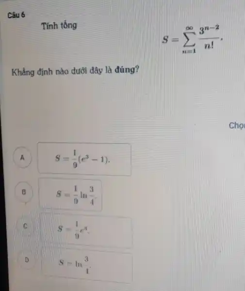 Câu 6
Tính tổng
S=sum _(n=1)^infty (3^n-2)/(n!)
Khẳng định nào dưới đây là đúng?
A
S=(1)/(9)(e^3-1)
B
S=(1)/(9)ln(3)/(4)
C
S=(1)/(9)e^3
D
S=ln(3)/(4)
D