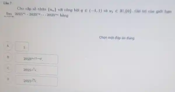 Câu 7
Cho cấp số nhân  u_(n))  với công bội qin (-1,1) và u_(1)in Rbackslash 0  Giá trị của giới han
lim _(narrow +infty )2025^41cdot 2025^4n... 2025^4n bằng
Chọn một đáp án dung
A 1.
A
B B
2025^u_(1(1-q))
C
2025^(1)/(1-q)
D
2025^(s_(1)/(1-n))