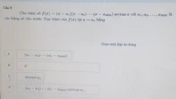 Câu 9
Cho hàm số f(x)=(x-a_(1))(x-a_(2))... (x-a_(2025)) arctan z với a_(1),a_(2),ldots ,a_(2025) là
các hằng số cho trước. Đạo hàm của f(x) tại x=a_(1) bằng
Chọn một đảp án đúng
A A
(a_(1)-a_(2))... (a_(1)-a_(2025))
B B
0.
C C
arctan a_(1)
D D
(a_(1)-a_(2))... (a_(1)-a_(2025)) arctan a_(1)