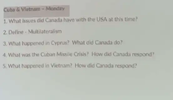 Cuba 8 Vletnam -Monday
1. What issues did Canada have with the USA at this time?
2. Define - Multilateralism
3. What happened in Cyprus? What did Canada do?
4. What was the Cuban Missile Crisis? How did Canada respond?
5. What happened in Vietnam?How did Canada respond?