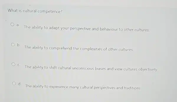 What is cultural competence?
a. The ability to adapt your perspective and behaviour to other cultures.
b. The ability to comprehend the complexities of other cultures.
C. The ability to shift cultural unconscious biases and view cultures objectively.
d.
The ability to experience many cultural perspectives and traditions.