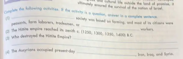 and cultural life outside the lond of promise
ultimately ensured the survival of the notion of Isroel.
Complete the following activities. If the
activity is a question answer in a complete sentence.
(1)
__
society was based on forming, and most of Its citizens were
peasants, farm laborers tradesmen, or
__
workers.
(2) The Hittite empire reached its zenith C.
(1250,1300,1350,1400) B.C
(3) Who destroyed the Hittite Empire?
__
(4) The Assyrians occupied present-day
__ , Iran, Iraq, and Syria.