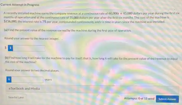 Current Attempt in Progress
A recently installed machine earns the company revenue at a continuous rate of 60,000t+45,000 dollars per year during the first six
months of operation and at the continuous rate of 75,000 dollars per year after the first six months. The cost of the machine is
 156,000 the interest rate is 7%  per year, comfoounded continuously and t is time in years since the machine was installed.
(a) Find the present value of the revenue earned by the machine during the first year of operation.
Round your answer to the nearest integer.
 i
(b) Find how long it will take for the machine to pay for itself; that is, how long it will take for the present value of the revenue to equal
the cost of the machine?
Round your answer to two decimal places.
square  years
