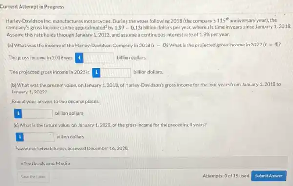 Current Attempt in Progress
Harley-Davidson Inc. manufactures motorcycles. During the years following 2018 (the company's 115^th anniversary year), the
company's gross income can be approximatec 1^1 by 1.97-0.13t billion dollars per year, where is time in years since January 12018.
Assume this rate holds through January 1,2023, and assume a continuous interest rate of 1.9%  per year.
(a) What was the income of the Harley-Davidson Company in 2018(t=0) What is the projected gross income in 2022 (t=4)
The gross income in 2018 was square  billion dollars. 1
The projected gross income in 2022 is square  billion dollars. 1
(b) What was the present value, on January 1,2018, of Harley -Davidson's gross income for the four years from January 1,2018 to
January 1, 2022?
Round your answer to two decimal places.
square  billion dollars i
(c) What is the future value, on January 1,2022, of the gross income for the preceding 4 years?
square  billion dollars i
twww.marketwatch.com, accessed December 16, 2020.
eTextbook and Media