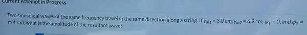 Current Attempt in Progress
Two sinusoidal waves of the same frequency travel in the same direction along a string. If
y_(m1)=3.0cm,y_(m2)=6.9cm,varphi _(1)=0, and varphi _(2)= pi /4
rad, what is the amplitude of the resultant wave?