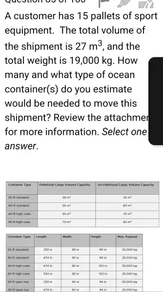 A customer has 15 pallets of spor equipment. The total volume of the shipment is 27 mathrm(~m)^3 , and the total weight is 19,000 mathrm(~kg) . How many and what type of ocean container(s) do you estimate would be needed to move this shipment? Review the attachmer for more information. Select one answer.

 Container Type & Palletized Cargo Volume Capacity & Un-Palletized Cargo Volume Capacity 
 20-mathrm(ft) standard & 28 mathrm(~m)^3 & 30 mathrm(~m)^3 
 40-mathrm(ft) standard & 50 mathrm(~m)^3 & 60 mathrm(~m)^3 
 40-mathrm(ft) high cube & 55 mathrm(~m)^3 & 70 mathrm(~m)^3 
 45-mathrm(ft) high cube & 70 mathrm(~m)^3 & 80 mathrm(~m)^3 



 Container Type & Length & Width & Height & Max. Payload 
 20-mathrm(ft) standard & 232 mathrm(in) & 90 mathrm(in) & 90 mathrm(in) & 20,000 mathrm(~kg) 
 40-mathrm(ft) standard & 474 mathrm(in) & 90 mathrm(in) & 90 mathrm(in) & 25,000 mathrm(~kg)