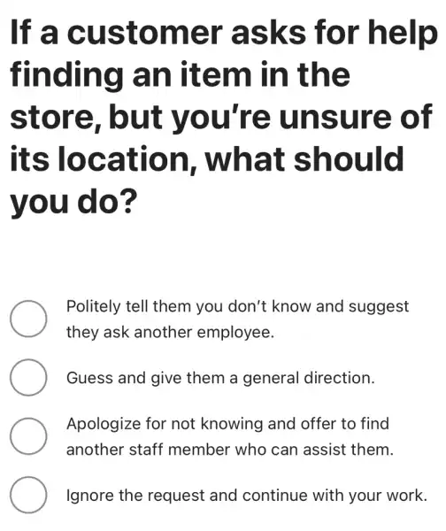 If a customer 'asks for help
finding an item in the
store . but you're unsure of
its location , what should
you do?
Politely tell them you don't : know and suggest
they ask another employee.
Guess and give them a general direction.
Apologize for not knowing and offer to find
another staff member who can assist them.
Ignore the request and continue with your work.