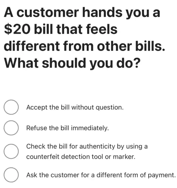 A customer hands you a
 20 bill that feels
different from other bills.
What should you do?
Accept the bill without question.
Refuse the bill immediately.
Check the bill for authenticity by using a
counterfeit : detection tool or marker.
Ask the customer for a different form of payment.