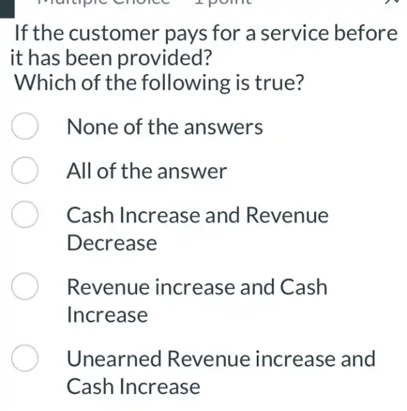 If the customer pays for a service before
it has been provided?
Which of the following is true?
None of the answers
All of the answer
Cash Increase and Revenue
Decrease
Revenue : increase and Cash
Increase
Unearned Revenue increase and