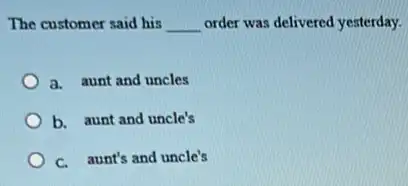 The customer said his __ order was delivered yesterday.
a. aunt and uncles
b. aunt and uncle's
C. aunt's and uncle's