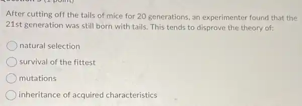 After cutting off the tails of mice for 20 generations, an experimenter found that the
21st generation was still born with tails This tends to disprove the theory of:
natural selection
survival of the fittest
mutations
inheritance of acquired characteristics