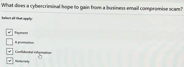 What does a cybercriminal hope to gain from a business email compromise scam?
Select all that apply:
square  Payment
square  A promotion
Confidential information
Notoriety