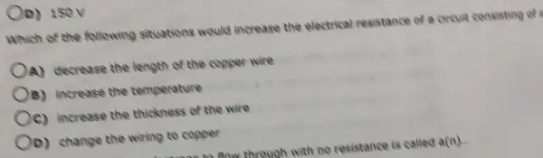 (D) 150V
Which of the following situations would increase the electrical resistance of a circuit consisting of
A) decrease the length of the copper wire
(B) increase the temperature
(c) increase the thickness of the wire
(D) change the wiring to copper