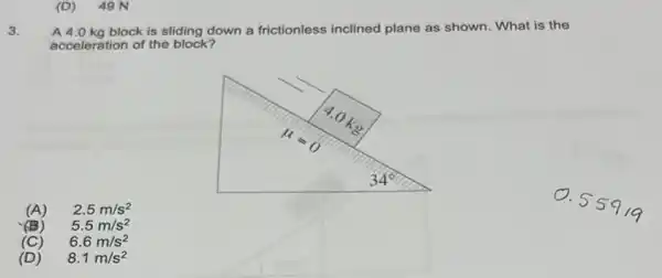 (D) 49 N
3.
A 4.0 kg block is sliding down a frictionless inclined plane as shown . What is the
acceleration of the block?
(A) 2.5m/s^2
(B) 5.5m/s^2
(C) 6.6m/s^2
(D) 8.1m/s^2
O.
559/9