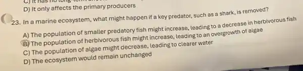 D) It only affects the primary producers
23. In a marine ecosystem, what might happen if a key predator such as a shark is removed?
A) The population of smaller predatory fish might increase, leading to a decrease in herbivorous fish
B The population of herbivorous fish might increase, leading to an overgrowth of algae
C) The population of algae might decrease leading to clearer water
D) The ecosystem would remain unchanged