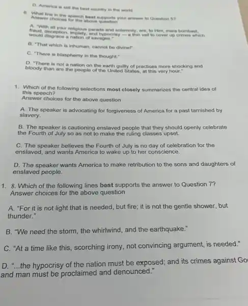 D. America is still the best country in the world.
line in the speech best supports your answer to Question 5?
Answer choloes for the above
A. "With all
fraud, deception, implety parade and solemnity, are to Him, mere
would disgrace a nation of savages.
B. "That which is inhuman, cannot be divinel"
C. "There is blasphemy in the thought."
D. "There is not a nation on the earth guilty of practices more shocking and
bloody than are the people of the United States, at this very hour."
1. Which of the following selections most closely summarizes the central idea of
this speech?
Answer choices for the above question
A. The speaker is advocating for forgiveness of America for a past tarnished by
slavery.
B. The speaker is cautioning enslaved people that they should openly celebrate
the Fourth of July so as not to make the ruling classes upset.
C. The speaker believes the Fourth of July is no day of celebration for the
enslaved, and wants America to wake up to her conscience.
D. The speaker wants America to make retribution to the sons and daughters of
enslaved people.
1. 8. Which of the following lines best supports the answer to Question 7?
Answer choices for the above question
A. "For it is not light that is needed, but fire; it is not the gentle shower, but
thunder."
B. "We need the storm, the whirlwind , and the earthquake."
C. "At a time like this, scorching irony, not convincing argument, is needed."
D. "...the hypocrisy of the nation must be exposed; and its crimes against Go
and man must be proclaimed and denounced."