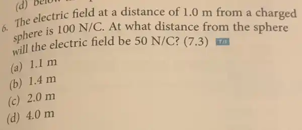 (d) belotric field electric field at a distance of 1.0 m from a charged
There is 100N/C At what distance from the sphere
spherne electric field be 50N/C ? (7.3) T/I
(a) 1.1 m
(b) 1.4 m
(c) 2.0 m
(d) 4.0 m