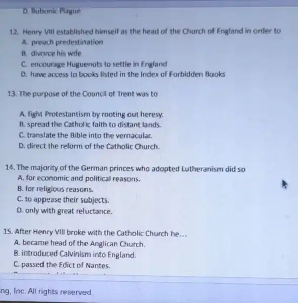 D. Bubonic Plague
12. Henry VIII established himself as the head of the Church of England in order to
A. preach predestination
B. divorce his wife
C. encourage Huguenots to settle in England
D. have access to books listed in the Index of Forbidden Books
13. The purpose of the Council of Trent was to
A. fight Protestantism by rooting out heresy.
B. spread the Catholic faith to distant lands.
C. translate the Bible into the vernacular.
D. direct the reform of the Catholic Church.
14. The majority of the German princes who adopted Lutheranism did so
A. for economic and political reasons.
B. for religious reasons.
C. to appease their subjects.
D. only with great reluctance.
15. After Henry VIII broke with the Catholic Church he __
A. became head of the Anglican Church.
B. introduced Calvinism into England.
C. passed the Edict of Nantes.
ng, InC. All rights reserved