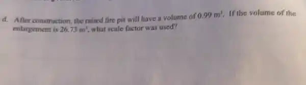 d. After construction, the raised fire pit will have a volume of
0.99m^3 If the volume of the
enlargement is 26.73m^3 what scale factor was used?