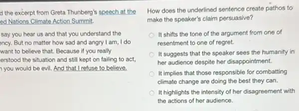 d the excerpt from Greta Thunberg's speech at the
ed Nations Climate Action Summit.
say you hear us and that you understand the
ency. But no matter how sad and angry I am, I do
want to believe that.Because if you really
erstood the situation and still kept on failing to act,
you would be evil. And that I refuse to believe.
How does the underlined sentence create pathos to
make the speaker's claim persuasive?
It shifts the tone of the argument from one of
resentment to one of regret.
It suggests that the speaker sees the humanity in
her audience despite her disappointment.
It implies that those responsible for combatting
climate change are doing the best they can.
It highlights the intensity of her disagreement with
the actions of her audience.