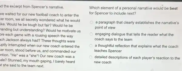 d the excerpt from Spencer's narrative.
we waited for our new football coach to enter the
ker room, we all secretly wondered what he would
ike. Would he be tough but fair? Would he be
handing but understanding'Would he motivate us
bre each game with a rousing speech the way
ach Jackson always had?These thoughts were
uptly interrupted when our new coach entered the
xer room, stood before us, and commanded our
ntion. "He" was a "she"! Our new coach was a
ale? Stunned, my mouth gaping, I barely heard
at she said to the team next.
Which element of a personal narrative would be best
for Spencer to include next?
a paragraph that clearly establishes the narrative's
point of view
engaging dialogue that tells the reader what the
coach says to the team
a thoughtful reflection that explains what the coach
teaches Spencer
detailed descriptions of each player's reaction to the
new coach