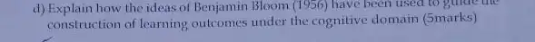 d) Explain how the ideas of Benjamin Bloom (1956)have been used to gulde the
construction of learning outcomes under the cognitive domain (5marks)