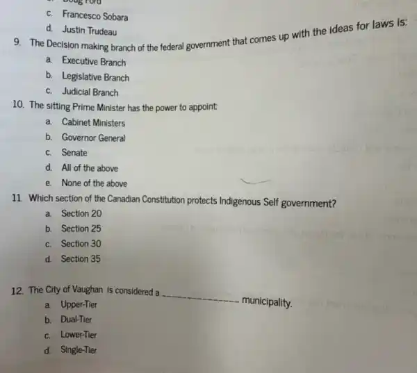 d. Justin Trudeau
9. The Decision making branch of the federal government that comes up with the ideas for laws is:
a. Executive Branch
b. Legislative Branch
c. Judicial Branch
c. Francesco Sobara
10. The sitting Prime Minister has the power to appoint
a. Cabinet Ministers
b. Governor General
c. Senate
d. All of the above
e. None of the above
11. Which section of the Canadian Constitution protects Indigenous Self government?
a. Section 20
b. Section 25
c. Section 30
d. Section 35
12. The City of Vaughan is considered a
__
municipality.
a. Upper-Tier
b. Dual-Tier
c. Lower-Tier
d. Single-Tier