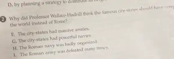 D. by planning a strategy to donumer
(2) Why did Professor Wallace-Hadrill think the famous city-states should have com
the world instead of Rome?
F. The city-states had massive armies.
G. The city-states had powerful navies.
H. The Roman navy was badly organized.
I. The Roman army was defeated many times.