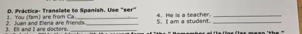 D. Práctica-Translate to Spanish. Use "ser"
4. He is a teacher. __
1. You (fam) are from Ca. __
5. I am a student. __
2. Juan and Elena are friends __
3. Eli and I are doctors. __